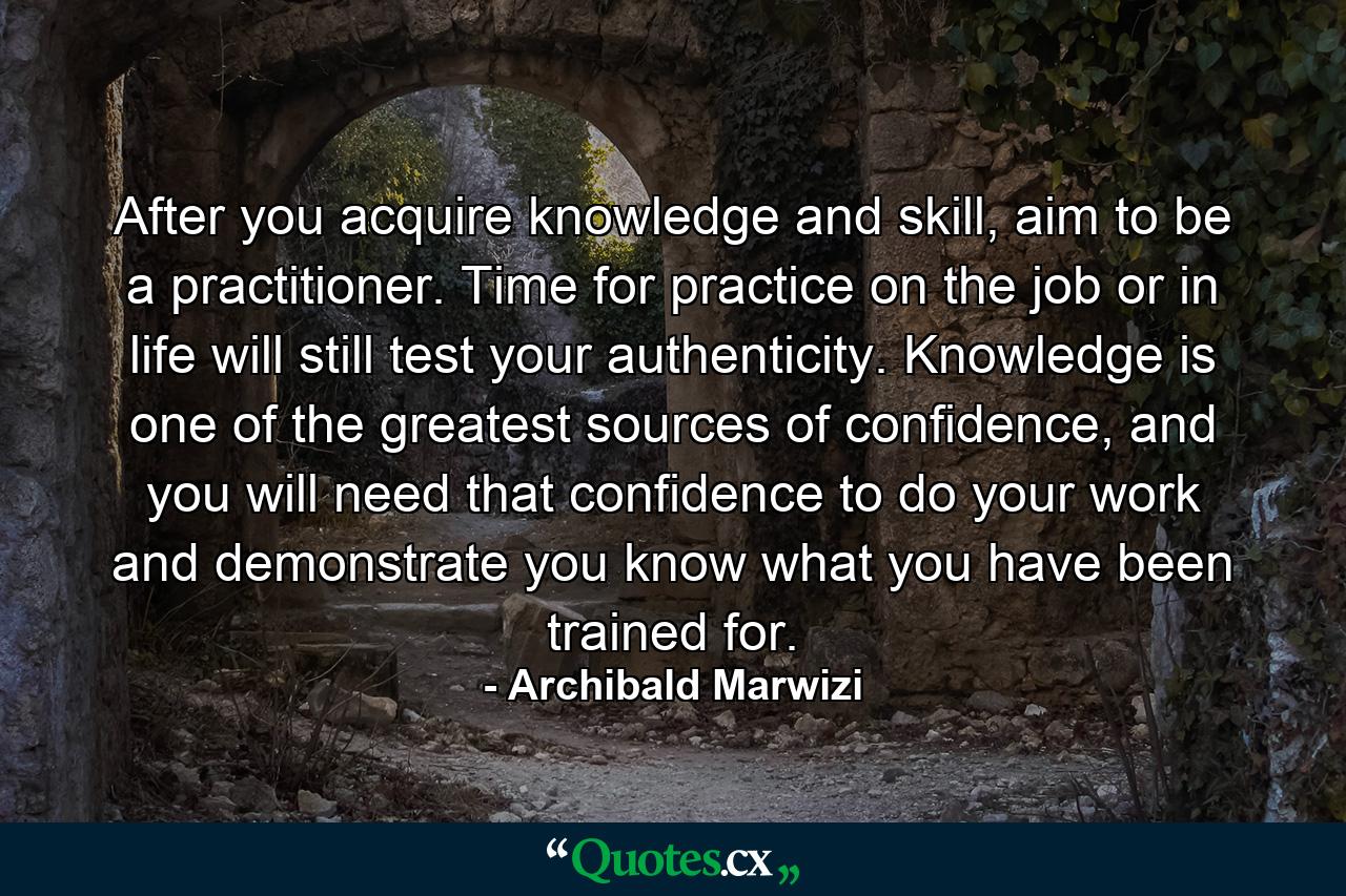 After you acquire knowledge and skill, aim to be a practitioner. Time for practice on the job or in life will still test your authenticity. Knowledge is one of the greatest sources of confidence, and you will need that confidence to do your work and demonstrate you know what you have been trained for. - Quote by Archibald Marwizi