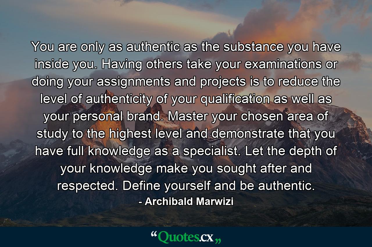 You are only as authentic as the substance you have inside you. Having others take your examinations or doing your assignments and projects is to reduce the level of authenticity of your qualification as well as your personal brand. Master your chosen area of study to the highest level and demonstrate that you have full knowledge as a specialist. Let the depth of your knowledge make you sought after and respected. Define yourself and be authentic. - Quote by Archibald Marwizi