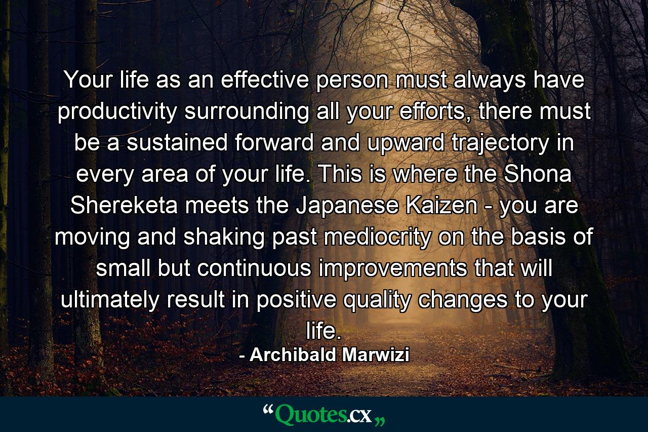 Your life as an effective person must always have productivity surrounding all your efforts, there must be a sustained forward and upward trajectory in every area of your life. This is where the Shona Shereketa meets the Japanese Kaizen - you are moving and shaking past mediocrity on the basis of small but continuous improvements that will ultimately result in positive quality changes to your life. - Quote by Archibald Marwizi