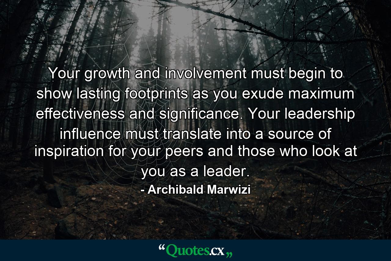 Your growth and involvement must begin to show lasting footprints as you exude maximum effectiveness and significance. Your leadership influence must translate into a source of inspiration for your peers and those who look at you as a leader. - Quote by Archibald Marwizi