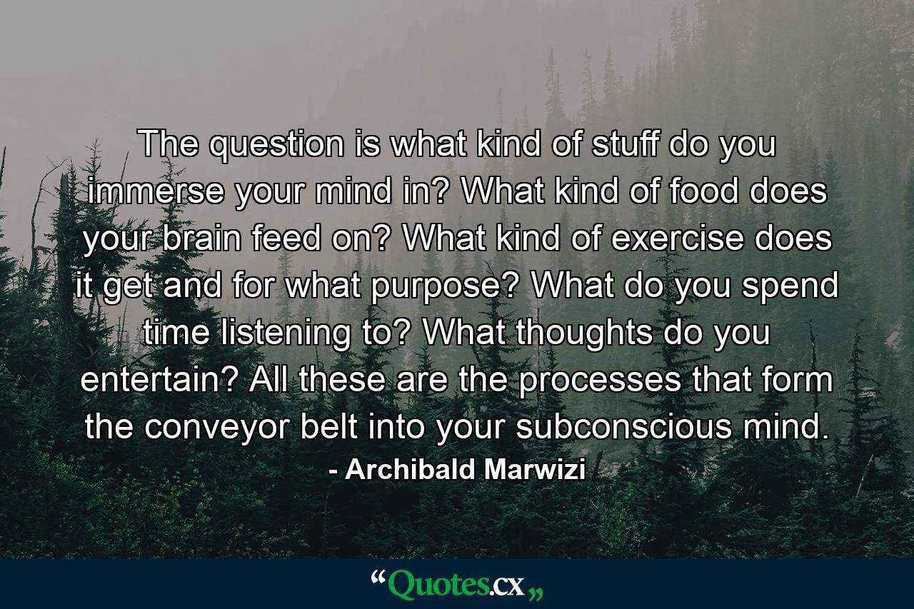 The question is what kind of stuff do you immerse your mind in? What kind of food does your brain feed on? What kind of exercise does it get and for what purpose? What do you spend time listening to? What thoughts do you entertain? All these are the processes that form the conveyor belt into your subconscious mind. - Quote by Archibald Marwizi