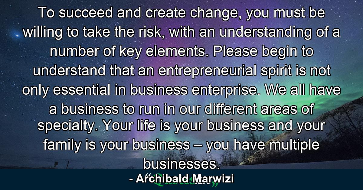 To succeed and create change, you must be willing to take the risk, with an understanding of a number of key elements. Please begin to understand that an entrepreneurial spirit is not only essential in business enterprise. We all have a business to run in our different areas of specialty. Your life is your business and your family is your business – you have multiple businesses. - Quote by Archibald Marwizi