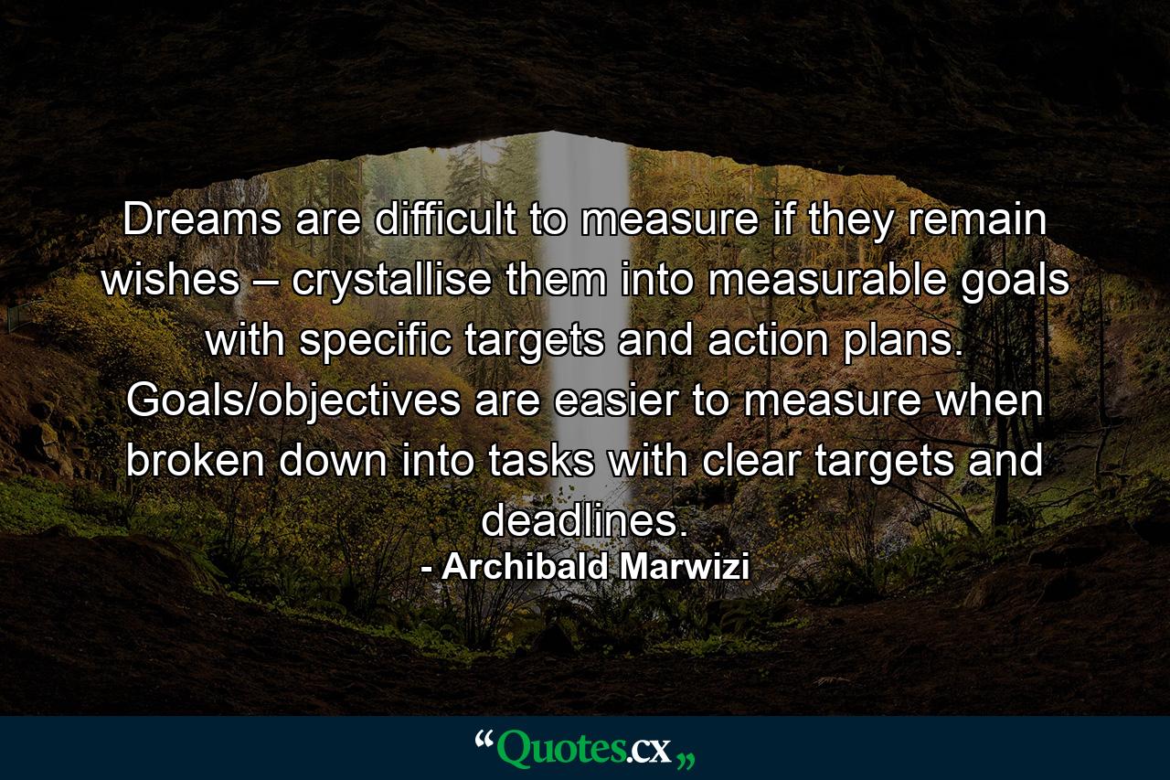 Dreams are difficult to measure if they remain wishes – crystallise them into measurable goals with specific targets and action plans. Goals/objectives are easier to measure when broken down into tasks with clear targets and deadlines. - Quote by Archibald Marwizi