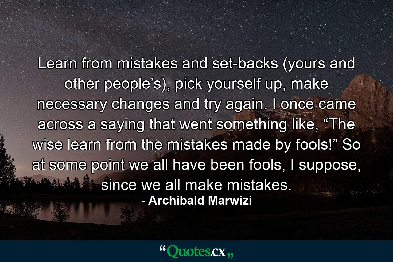 Learn from mistakes and set-backs (yours and other people’s), pick yourself up, make necessary changes and try again. I once came across a saying that went something like, “The wise learn from the mistakes made by fools!” So at some point we all have been fools, I suppose, since we all make mistakes. - Quote by Archibald Marwizi