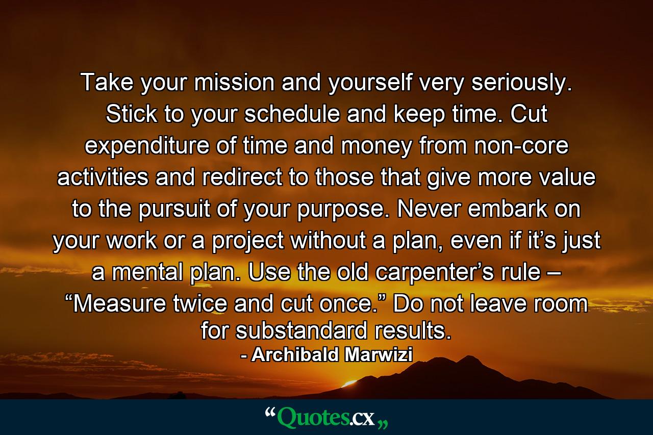 Take your mission and yourself very seriously. Stick to your schedule and keep time. Cut expenditure of time and money from non-core activities and redirect to those that give more value to the pursuit of your purpose. Never embark on your work or a project without a plan, even if it’s just a mental plan. Use the old carpenter’s rule – “Measure twice and cut once.” Do not leave room for substandard results. - Quote by Archibald Marwizi