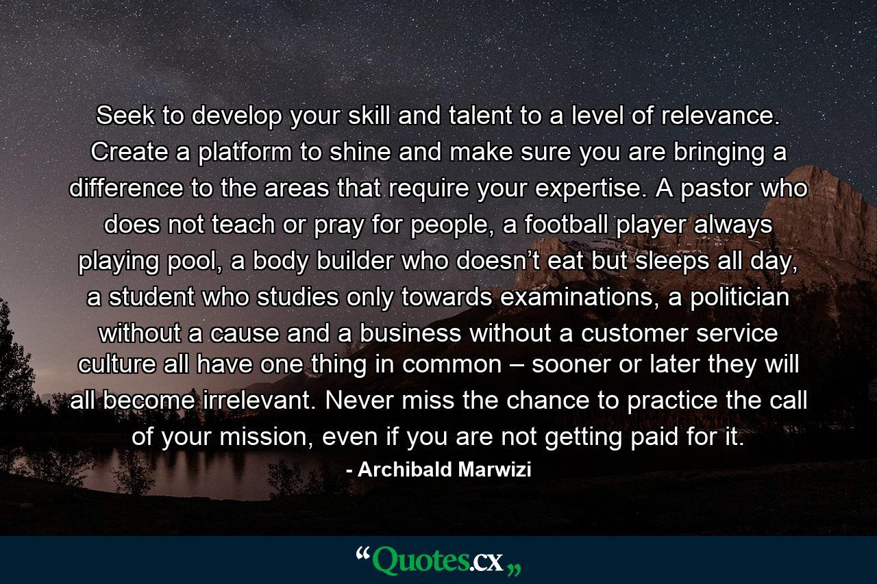 Seek to develop your skill and talent to a level of relevance. Create a platform to shine and make sure you are bringing a difference to the areas that require your expertise. A pastor who does not teach or pray for people, a football player always playing pool, a body builder who doesn’t eat but sleeps all day, a student who studies only towards examinations, a politician without a cause and a business without a customer service culture all have one thing in common – sooner or later they will all become irrelevant. Never miss the chance to practice the call of your mission, even if you are not getting paid for it. - Quote by Archibald Marwizi