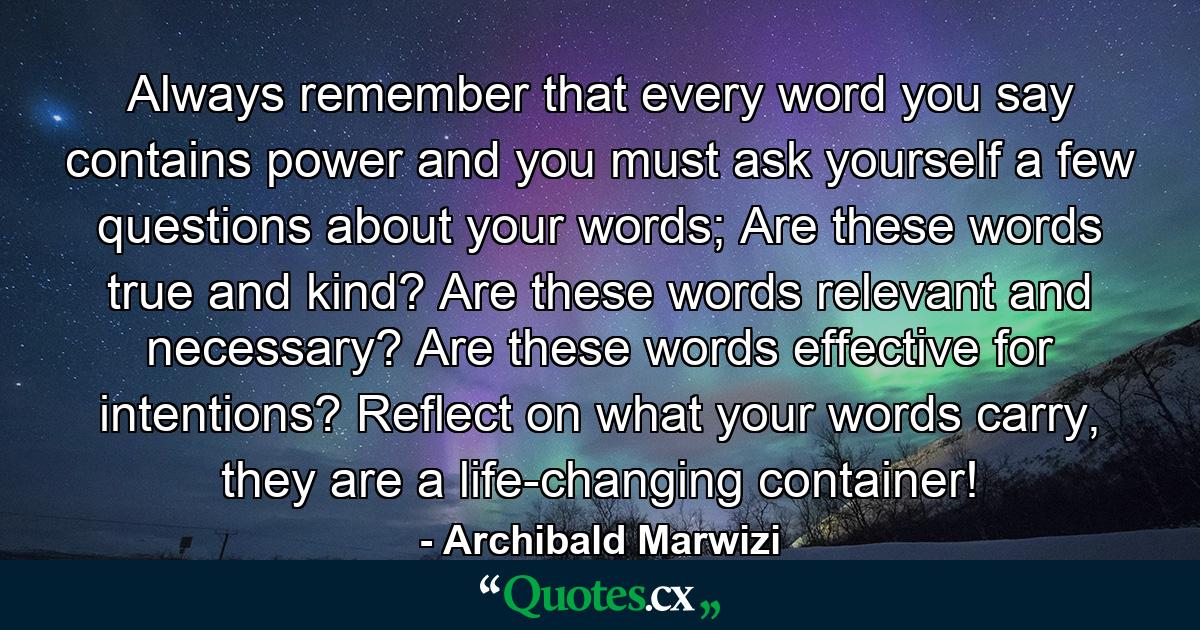 Always remember that every word you say contains power and you must ask yourself a few questions about your words; Are these words true and kind? Are these words relevant and necessary? Are these words effective for intentions? Reflect on what your words carry, they are a life-changing container! - Quote by Archibald Marwizi