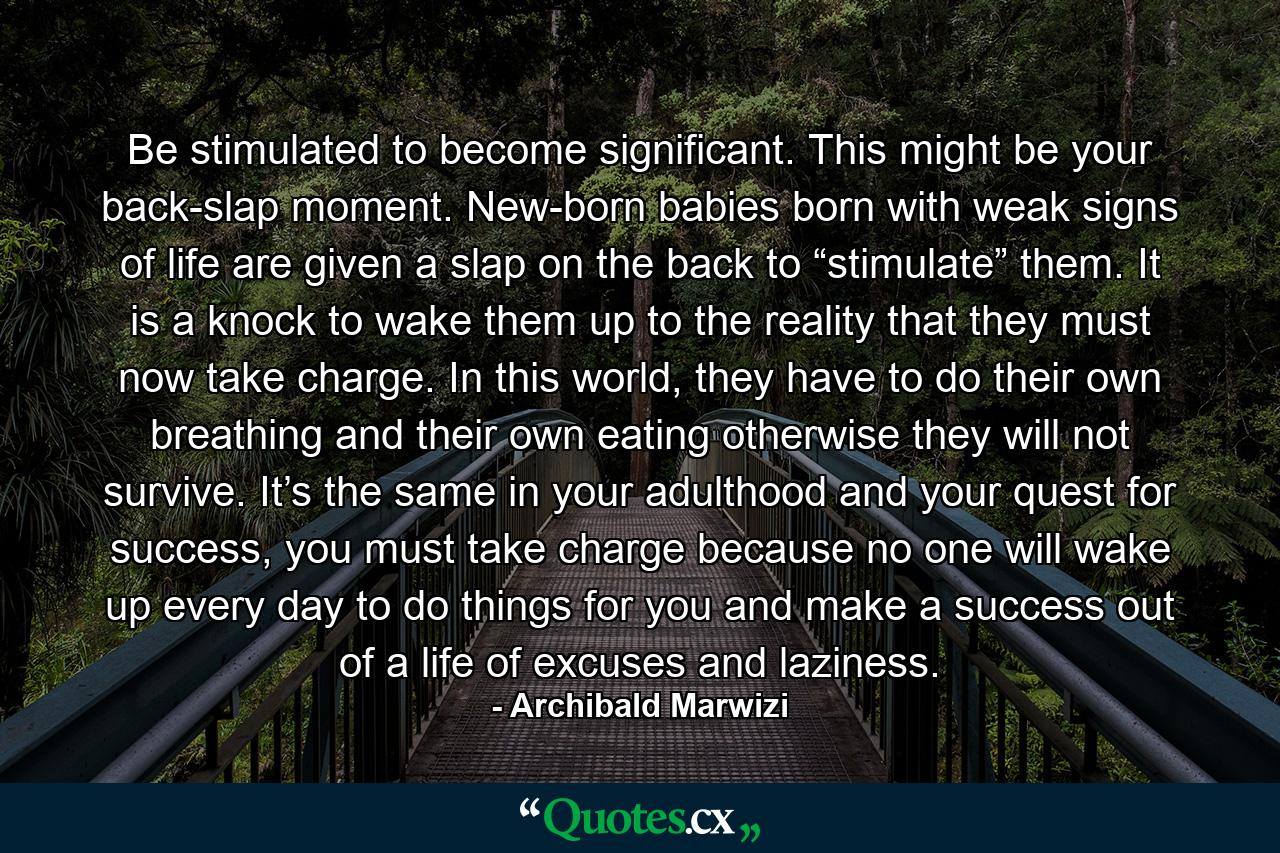 Be stimulated to become significant. This might be your back-slap moment. New-born babies born with weak signs of life are given a slap on the back to “stimulate” them. It is a knock to wake them up to the reality that they must now take charge. In this world, they have to do their own breathing and their own eating otherwise they will not survive. It’s the same in your adulthood and your quest for success, you must take charge because no one will wake up every day to do things for you and make a success out of a life of excuses and laziness. - Quote by Archibald Marwizi