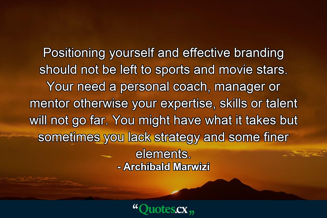 Positioning yourself and effective branding should not be left to sports and movie stars. Your need a personal coach, manager or mentor otherwise your expertise, skills or talent will not go far. You might have what it takes but sometimes you lack strategy and some finer elements. - Quote by Archibald Marwizi