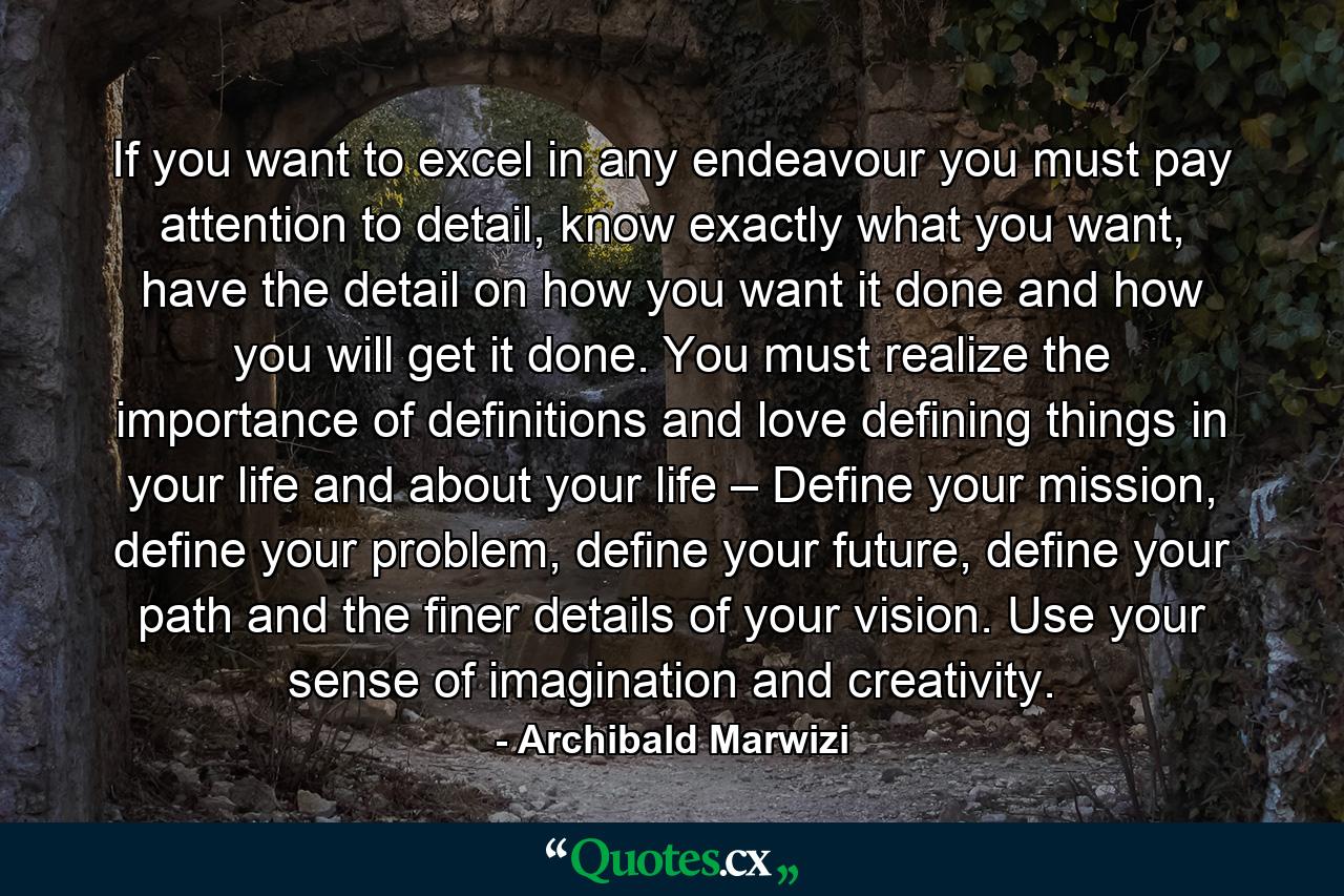 If you want to excel in any endeavour you must pay attention to detail, know exactly what you want, have the detail on how you want it done and how you will get it done. You must realize the importance of definitions and love defining things in your life and about your life – Define your mission, define your problem, define your future, define your path and the finer details of your vision. Use your sense of imagination and creativity. - Quote by Archibald Marwizi