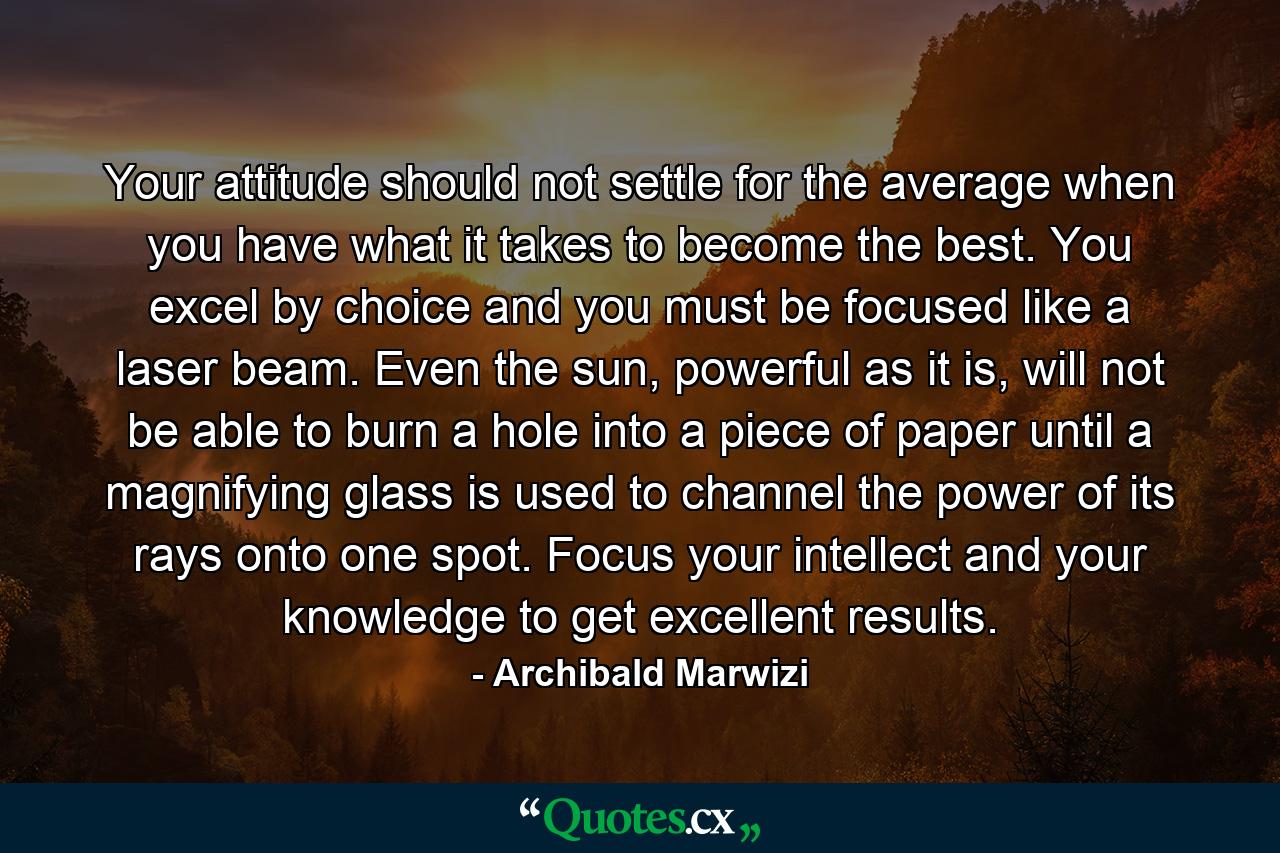 Your attitude should not settle for the average when you have what it takes to become the best. You excel by choice and you must be focused like a laser beam. Even the sun, powerful as it is, will not be able to burn a hole into a piece of paper until a magnifying glass is used to channel the power of its rays onto one spot. Focus your intellect and your knowledge to get excellent results. - Quote by Archibald Marwizi