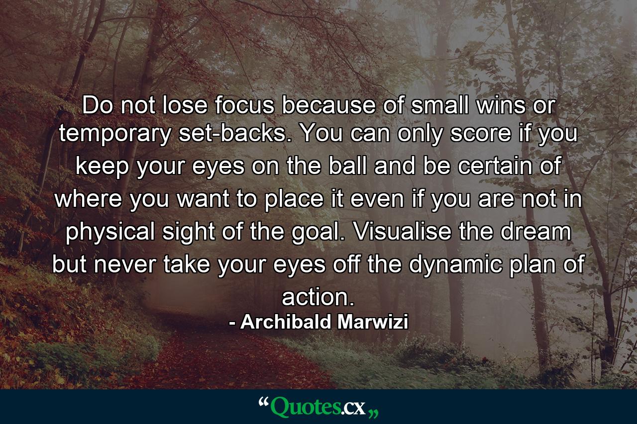 Do not lose focus because of small wins or temporary set-backs. You can only score if you keep your eyes on the ball and be certain of where you want to place it even if you are not in physical sight of the goal. Visualise the dream but never take your eyes off the dynamic plan of action. - Quote by Archibald Marwizi