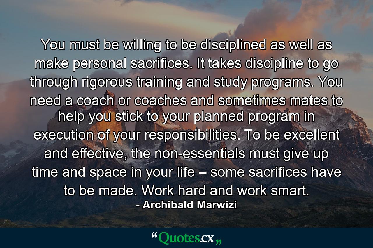 You must be willing to be disciplined as well as make personal sacrifices. It takes discipline to go through rigorous training and study programs. You need a coach or coaches and sometimes mates to help you stick to your planned program in execution of your responsibilities. To be excellent and effective, the non-essentials must give up time and space in your life – some sacrifices have to be made. Work hard and work smart. - Quote by Archibald Marwizi