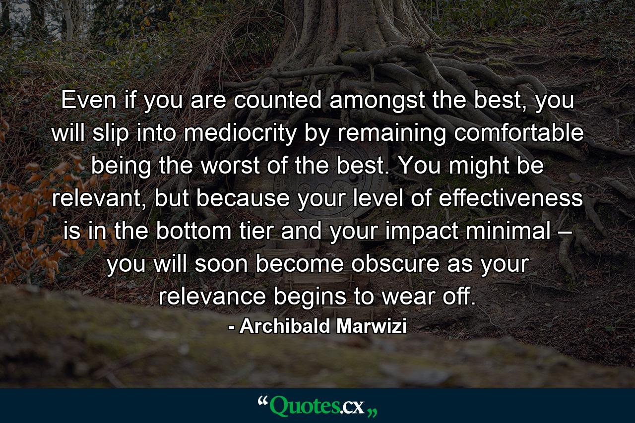 Even if you are counted amongst the best, you will slip into mediocrity by remaining comfortable being the worst of the best. You might be relevant, but because your level of effectiveness is in the bottom tier and your impact minimal – you will soon become obscure as your relevance begins to wear off. - Quote by Archibald Marwizi