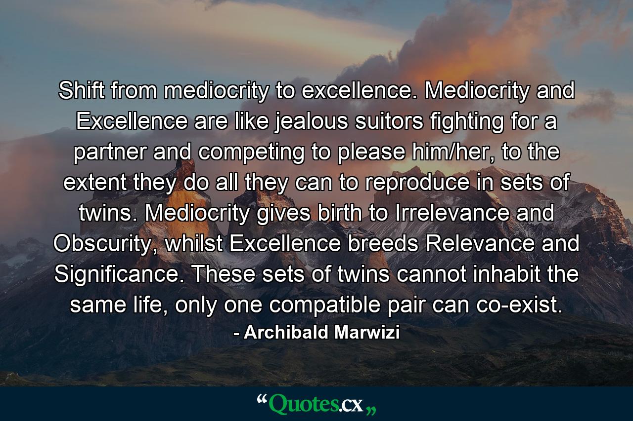 Shift from mediocrity to excellence. Mediocrity and Excellence are like jealous suitors fighting for a partner and competing to please him/her, to the extent they do all they can to reproduce in sets of twins. Mediocrity gives birth to Irrelevance and Obscurity, whilst Excellence breeds Relevance and Significance. These sets of twins cannot inhabit the same life, only one compatible pair can co-exist. - Quote by Archibald Marwizi