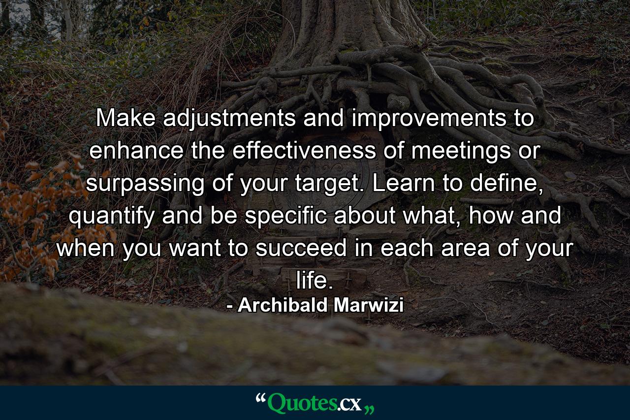 Make adjustments and improvements to enhance the effectiveness of meetings or surpassing of your target. Learn to define, quantify and be specific about what, how and when you want to succeed in each area of your life. - Quote by Archibald Marwizi