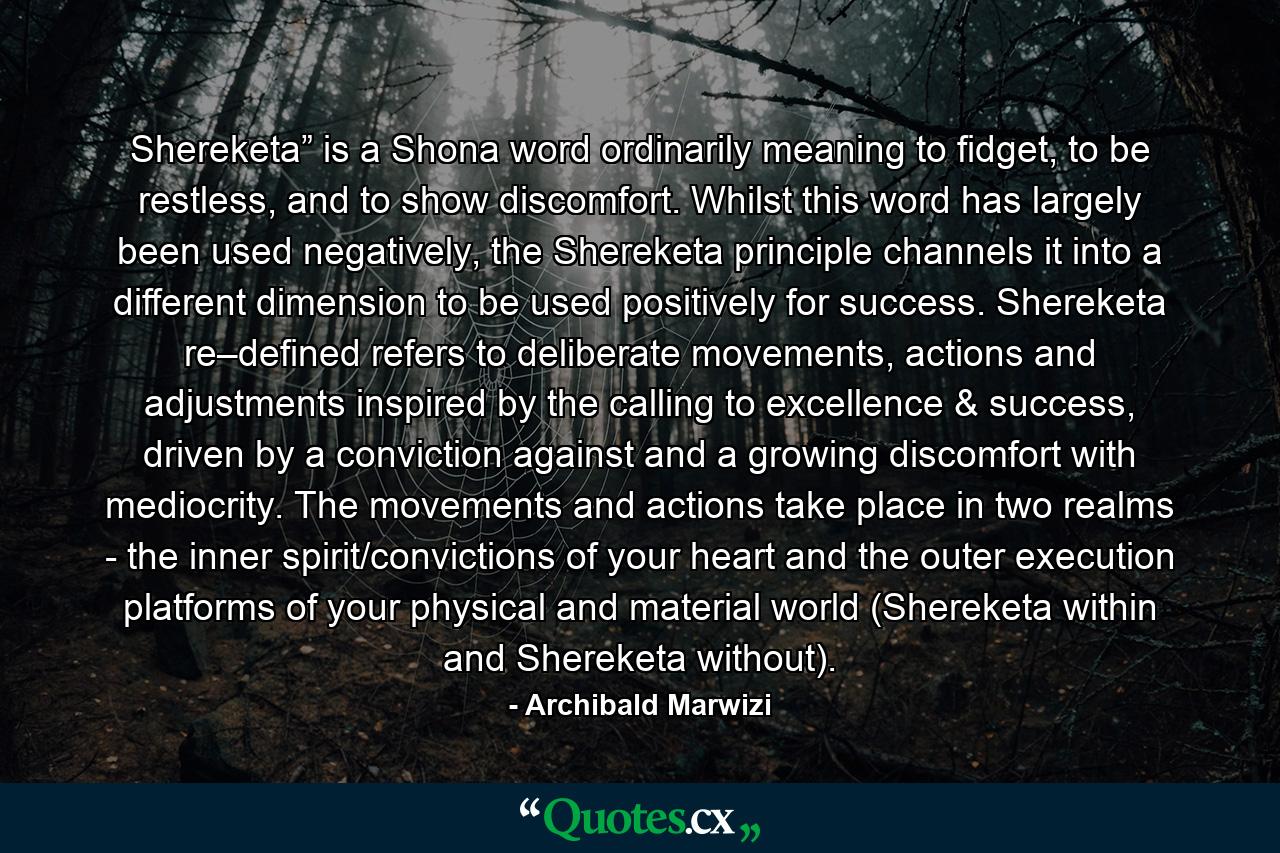 Shereketa” is a Shona word ordinarily meaning to fidget, to be restless, and to show discomfort. Whilst this word has largely been used negatively, the Shereketa principle channels it into a different dimension to be used positively for success. Shereketa re–defined refers to deliberate movements, actions and adjustments inspired by the calling to excellence & success, driven by a conviction against and a growing discomfort with mediocrity. The movements and actions take place in two realms - the inner spirit/convictions of your heart and the outer execution platforms of your physical and material world (Shereketa within and Shereketa without). - Quote by Archibald Marwizi