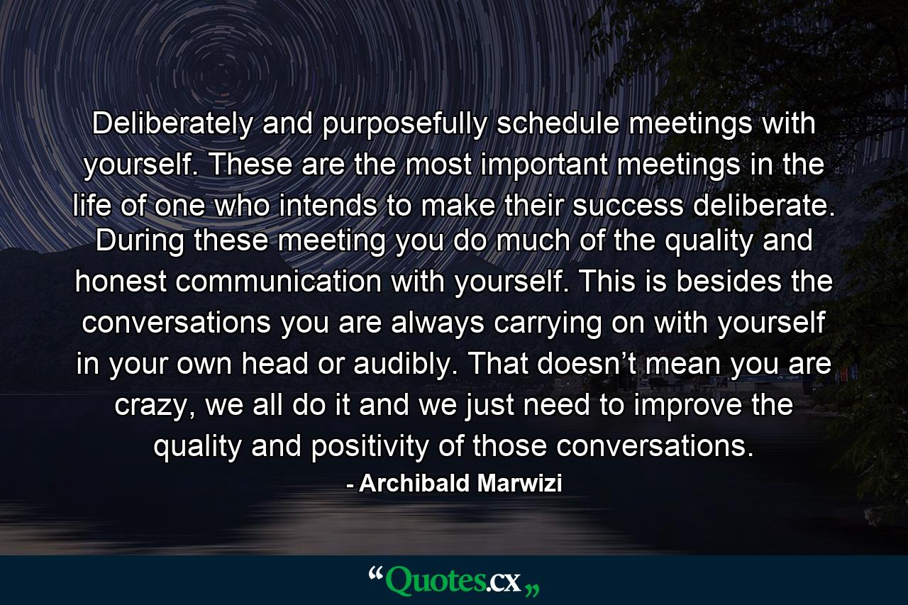 Deliberately and purposefully schedule meetings with yourself. These are the most important meetings in the life of one who intends to make their success deliberate. During these meeting you do much of the quality and honest communication with yourself. This is besides the conversations you are always carrying on with yourself in your own head or audibly. That doesn’t mean you are crazy, we all do it and we just need to improve the quality and positivity of those conversations. - Quote by Archibald Marwizi