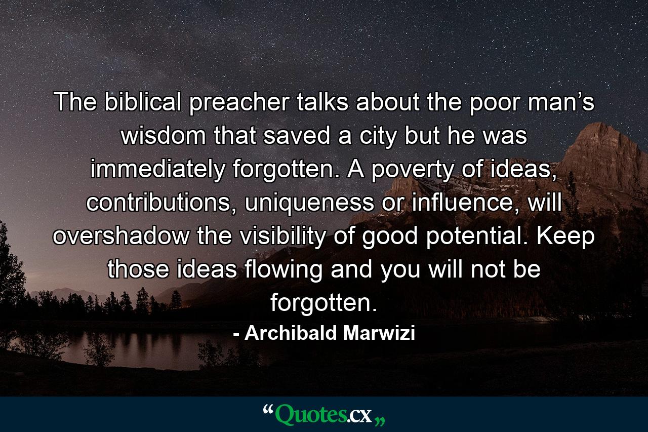 The biblical preacher talks about the poor man’s wisdom that saved a city but he was immediately forgotten. A poverty of ideas, contributions, uniqueness or influence, will overshadow the visibility of good potential. Keep those ideas flowing and you will not be forgotten. - Quote by Archibald Marwizi