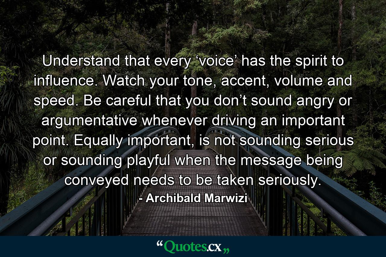 Understand that every ‘voice’ has the spirit to influence. Watch your tone, accent, volume and speed. Be careful that you don’t sound angry or argumentative whenever driving an important point. Equally important, is not sounding serious or sounding playful when the message being conveyed needs to be taken seriously. - Quote by Archibald Marwizi