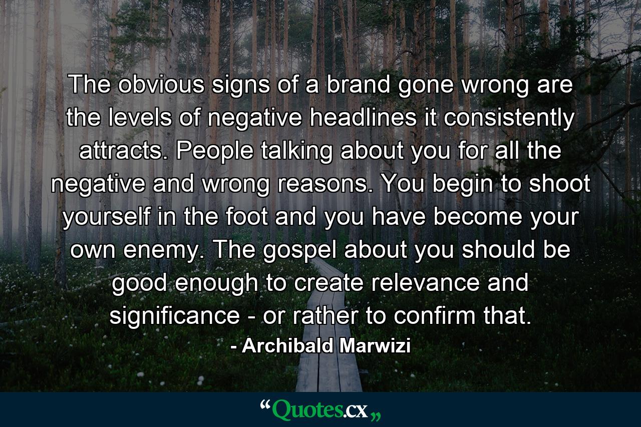 The obvious signs of a brand gone wrong are the levels of negative headlines it consistently attracts. People talking about you for all the negative and wrong reasons. You begin to shoot yourself in the foot and you have become your own enemy. The gospel about you should be good enough to create relevance and significance - or rather to confirm that. - Quote by Archibald Marwizi