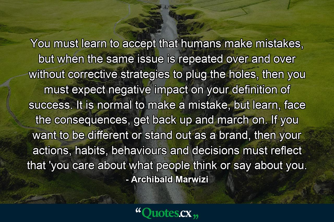 You must learn to accept that humans make mistakes, but when the same issue is repeated over and over without corrective strategies to plug the holes, then you must expect negative impact on your definition of success. It is normal to make a mistake, but learn, face the consequences, get back up and march on. If you want to be different or stand out as a brand, then your actions, habits, behaviours and decisions must reflect that 'you care about what people think or say about you. - Quote by Archibald Marwizi