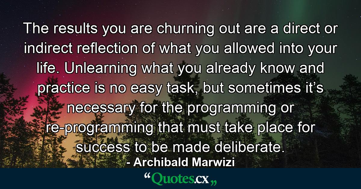 The results you are churning out are a direct or indirect reflection of what you allowed into your life. Unlearning what you already know and practice is no easy task, but sometimes it’s necessary for the programming or re-programming that must take place for success to be made deliberate. - Quote by Archibald Marwizi