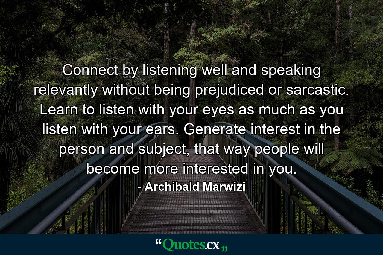 Connect by listening well and speaking relevantly without being prejudiced or sarcastic. Learn to listen with your eyes as much as you listen with your ears. Generate interest in the person and subject, that way people will become more interested in you. - Quote by Archibald Marwizi