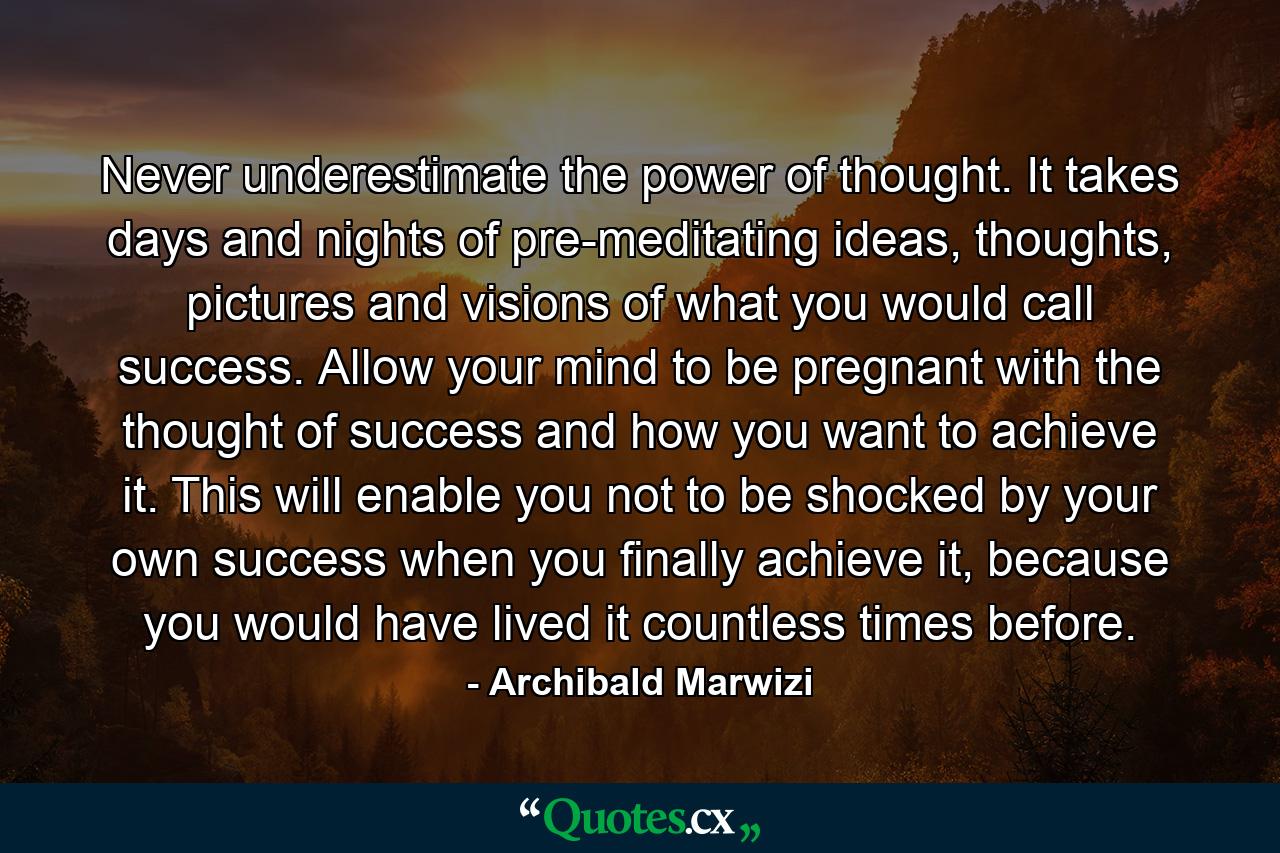 Never underestimate the power of thought. It takes days and nights of pre-meditating ideas, thoughts, pictures and visions of what you would call success. Allow your mind to be pregnant with the thought of success and how you want to achieve it. This will enable you not to be shocked by your own success when you finally achieve it, because you would have lived it countless times before. - Quote by Archibald Marwizi