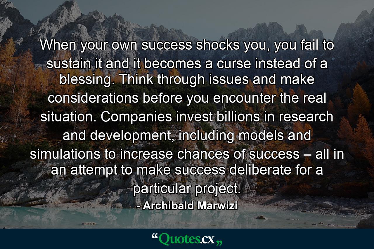 When your own success shocks you, you fail to sustain it and it becomes a curse instead of a blessing. Think through issues and make considerations before you encounter the real situation. Companies invest billions in research and development, including models and simulations to increase chances of success – all in an attempt to make success deliberate for a particular project. - Quote by Archibald Marwizi