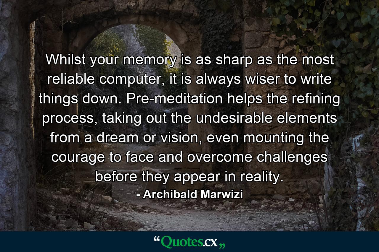 Whilst your memory is as sharp as the most reliable computer, it is always wiser to write things down. Pre-meditation helps the refining process, taking out the undesirable elements from a dream or vision, even mounting the courage to face and overcome challenges before they appear in reality. - Quote by Archibald Marwizi