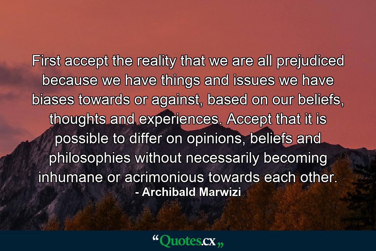 First accept the reality that we are all prejudiced because we have things and issues we have biases towards or against, based on our beliefs, thoughts and experiences. Accept that it is possible to differ on opinions, beliefs and philosophies without necessarily becoming inhumane or acrimonious towards each other. - Quote by Archibald Marwizi