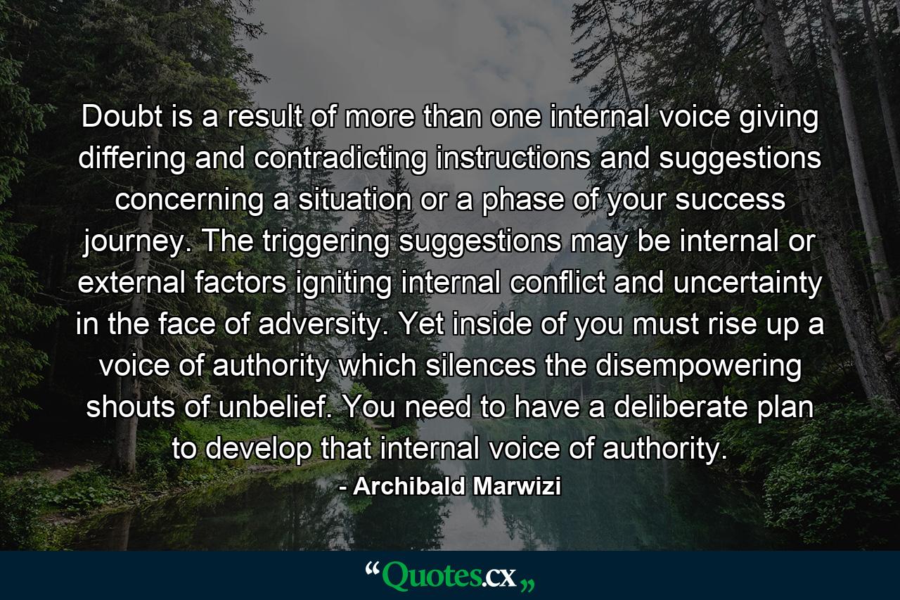 Doubt is a result of more than one internal voice giving differing and contradicting instructions and suggestions concerning a situation or a phase of your success journey. The triggering suggestions may be internal or external factors igniting internal conflict and uncertainty in the face of adversity. Yet inside of you must rise up a voice of authority which silences the disempowering shouts of unbelief. You need to have a deliberate plan to develop that internal voice of authority. - Quote by Archibald Marwizi