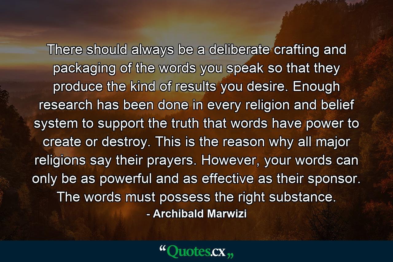 There should always be a deliberate crafting and packaging of the words you speak so that they produce the kind of results you desire. Enough research has been done in every religion and belief system to support the truth that words have power to create or destroy. This is the reason why all major religions say their prayers. However, your words can only be as powerful and as effective as their sponsor. The words must possess the right substance. - Quote by Archibald Marwizi