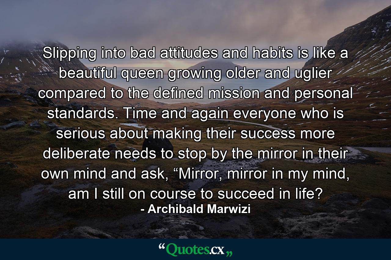 Slipping into bad attitudes and habits is like a beautiful queen growing older and uglier compared to the defined mission and personal standards. Time and again everyone who is serious about making their success more deliberate needs to stop by the mirror in their own mind and ask, “Mirror, mirror in my mind, am I still on course to succeed in life? - Quote by Archibald Marwizi