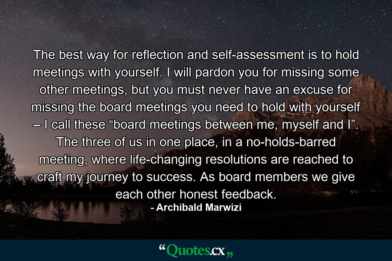 The best way for reflection and self-assessment is to hold meetings with yourself. I will pardon you for missing some other meetings, but you must never have an excuse for missing the board meetings you need to hold with yourself – I call these “board meetings between me, myself and I”. The three of us in one place, in a no-holds-barred meeting, where life-changing resolutions are reached to craft my journey to success. As board members we give each other honest feedback. - Quote by Archibald Marwizi