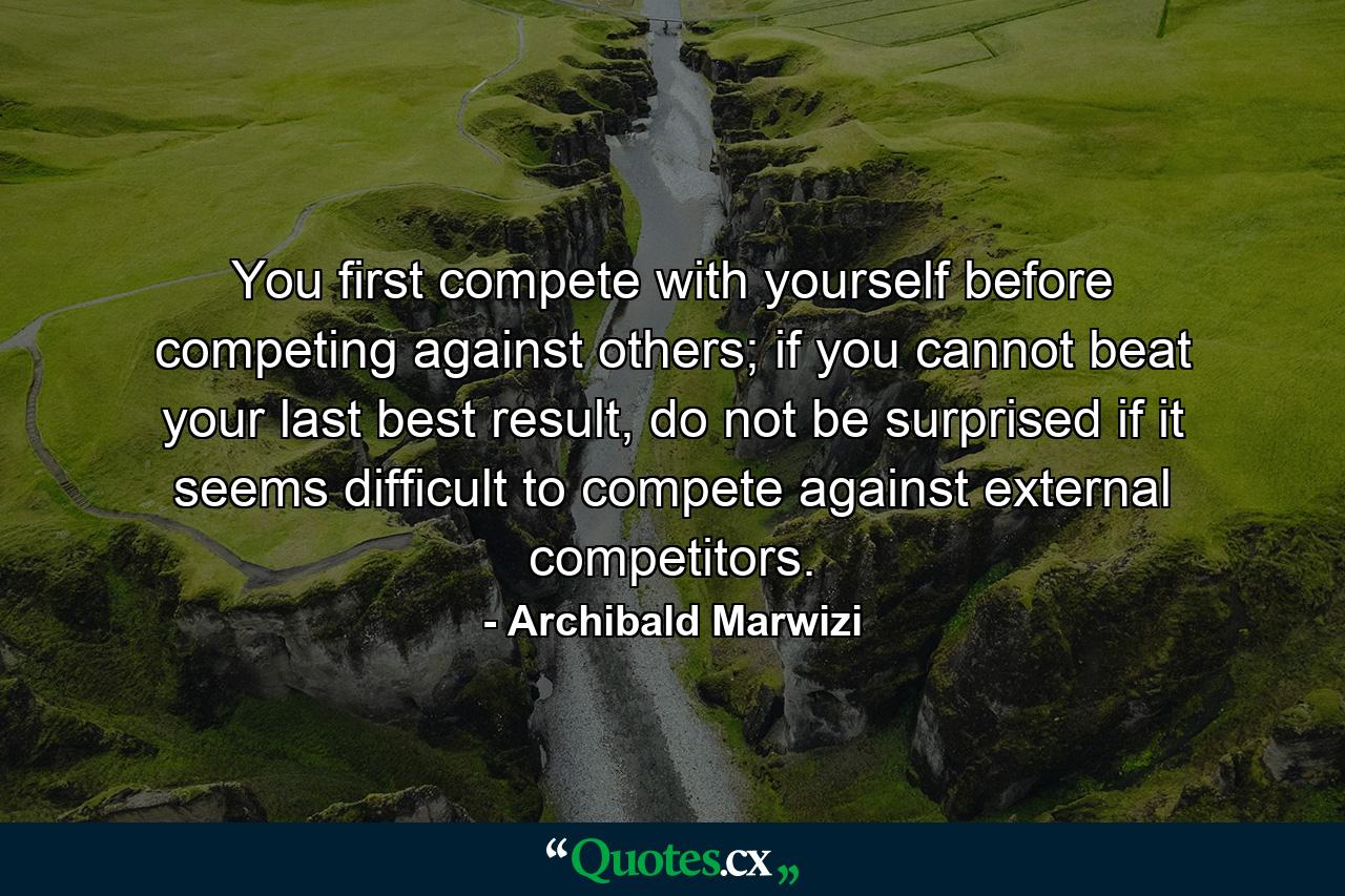 You first compete with yourself before competing against others; if you cannot beat your last best result, do not be surprised if it seems difficult to compete against external competitors. - Quote by Archibald Marwizi