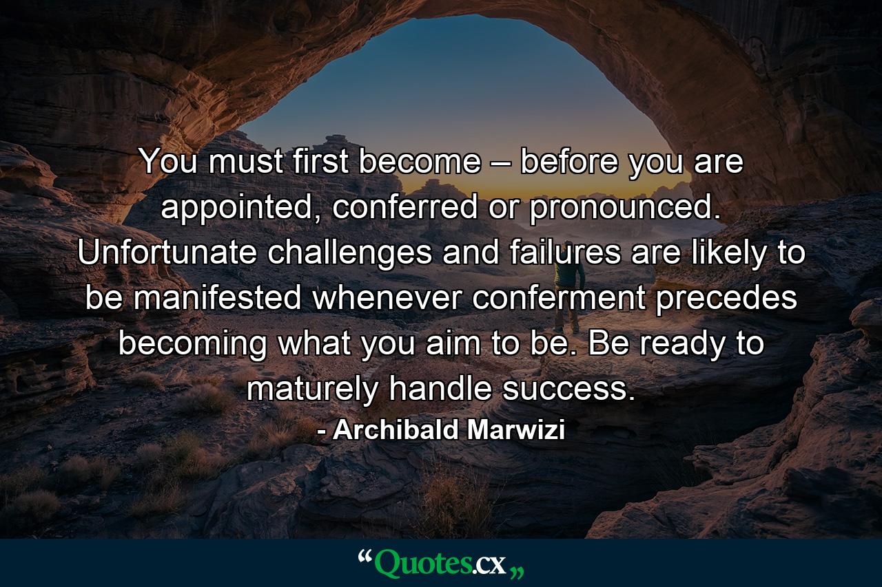 You must first become – before you are appointed, conferred or pronounced. Unfortunate challenges and failures are likely to be manifested whenever conferment precedes becoming what you aim to be. Be ready to maturely handle success. - Quote by Archibald Marwizi