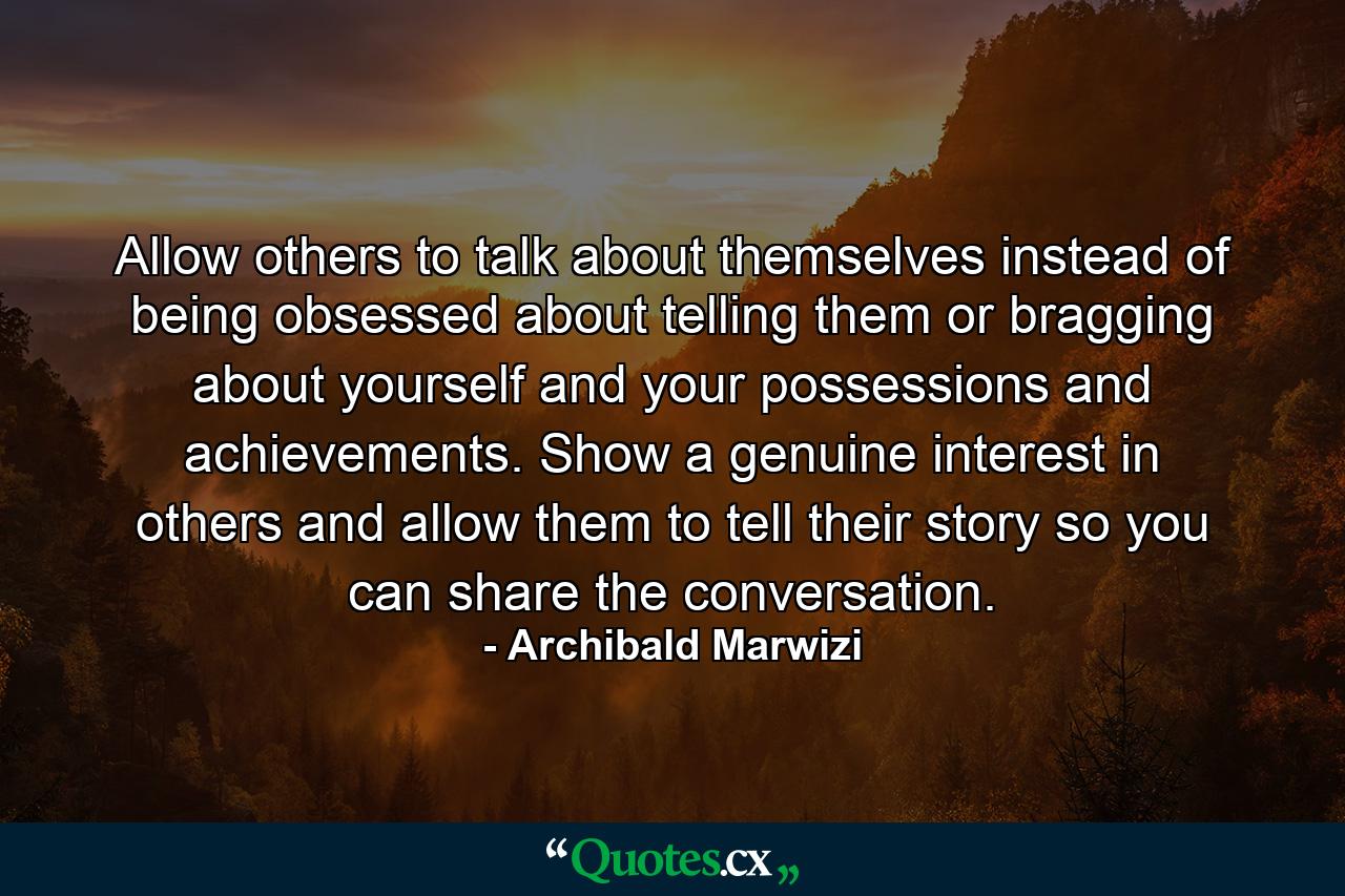 Allow others to talk about themselves instead of being obsessed about telling them or bragging about yourself and your possessions and achievements. Show a genuine interest in others and allow them to tell their story so you can share the conversation. - Quote by Archibald Marwizi