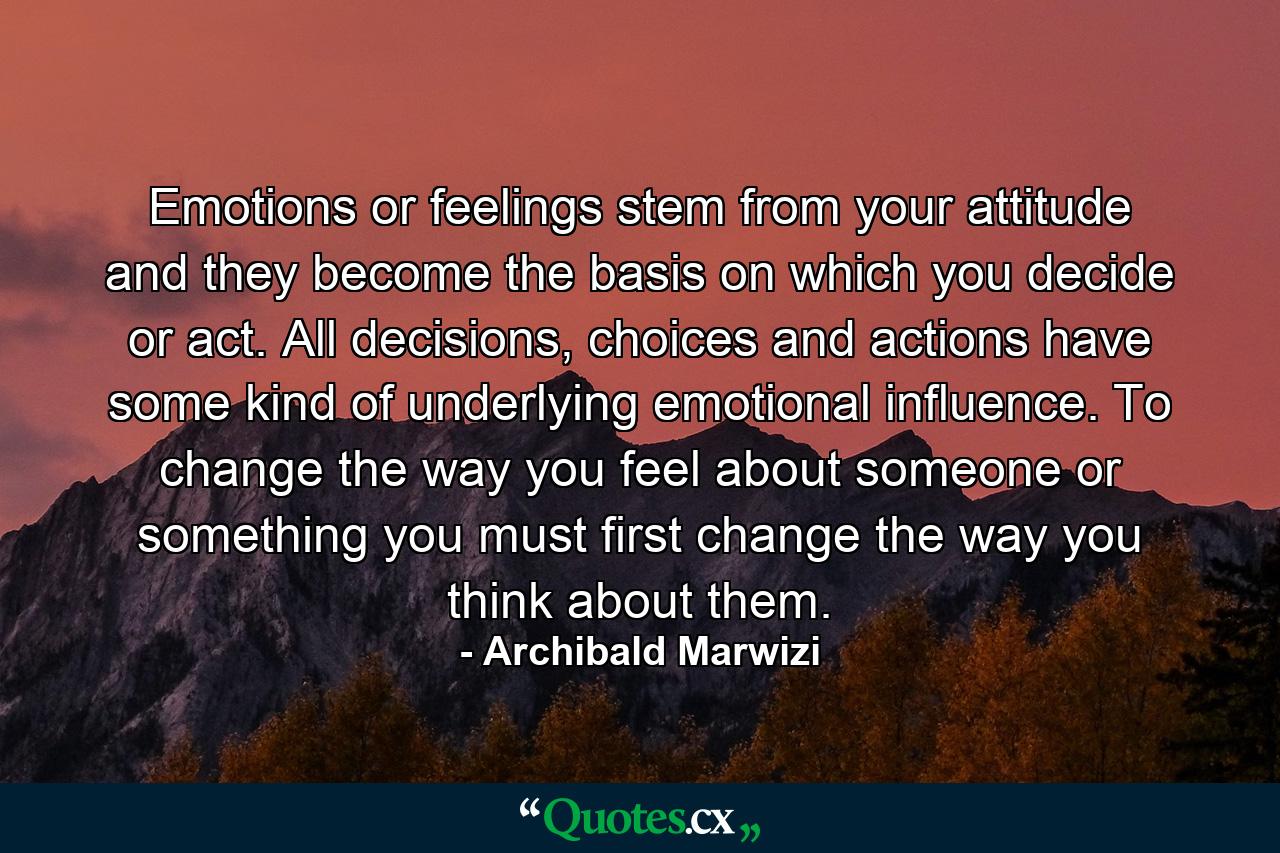 Emotions or feelings stem from your attitude and they become the basis on which you decide or act. All decisions, choices and actions have some kind of underlying emotional influence. To change the way you feel about someone or something you must first change the way you think about them. - Quote by Archibald Marwizi