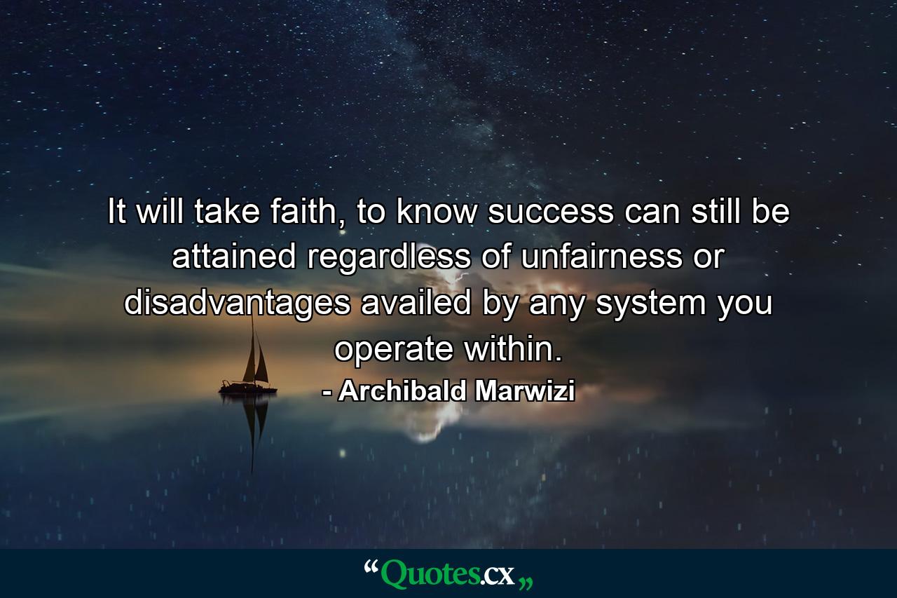 It will take faith, to know success can still be attained regardless of unfairness or disadvantages availed by any system you operate within. - Quote by Archibald Marwizi