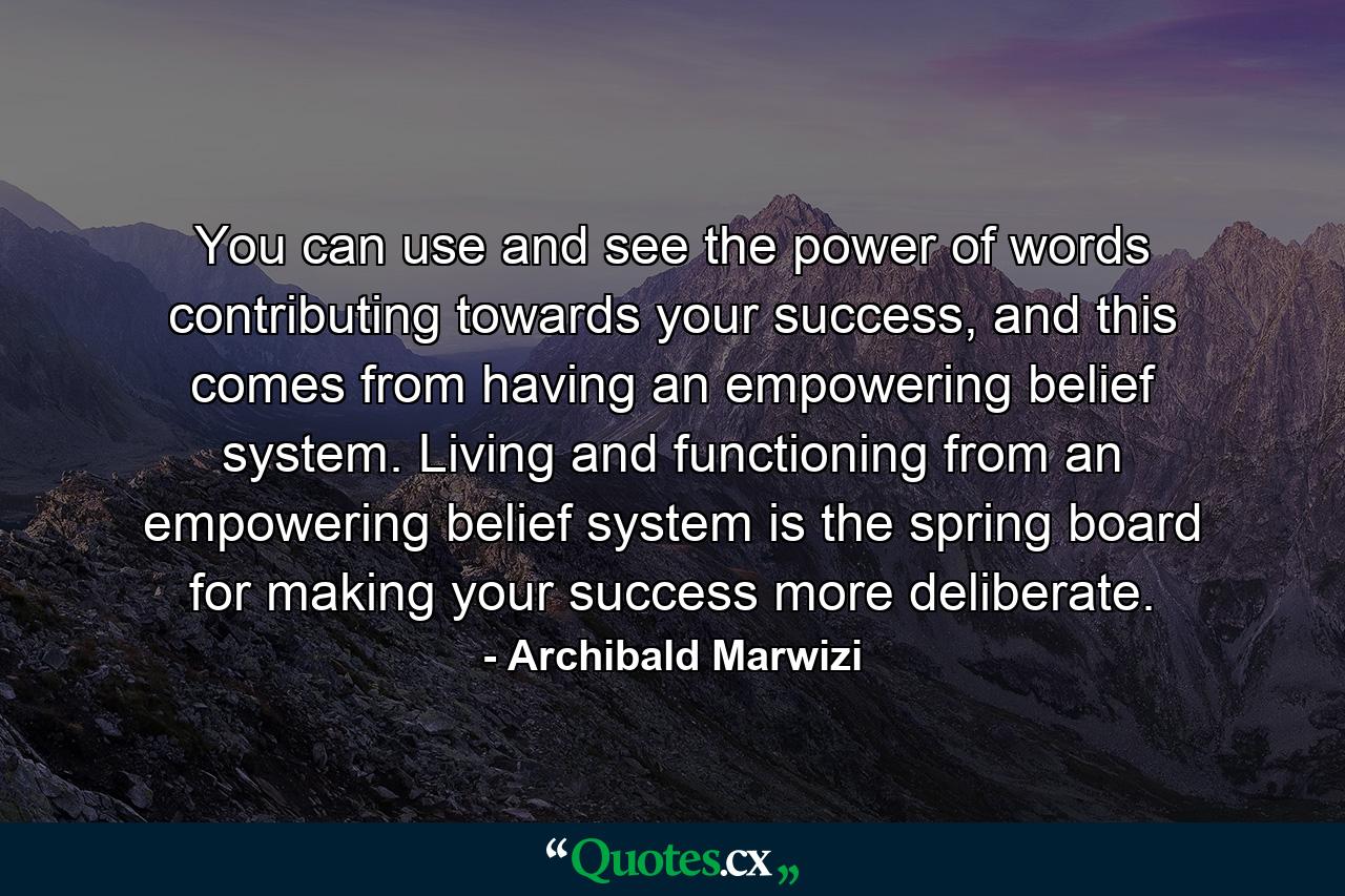 You can use and see the power of words contributing towards your success, and this comes from having an empowering belief system. Living and functioning from an empowering belief system is the spring board for making your success more deliberate. - Quote by Archibald Marwizi