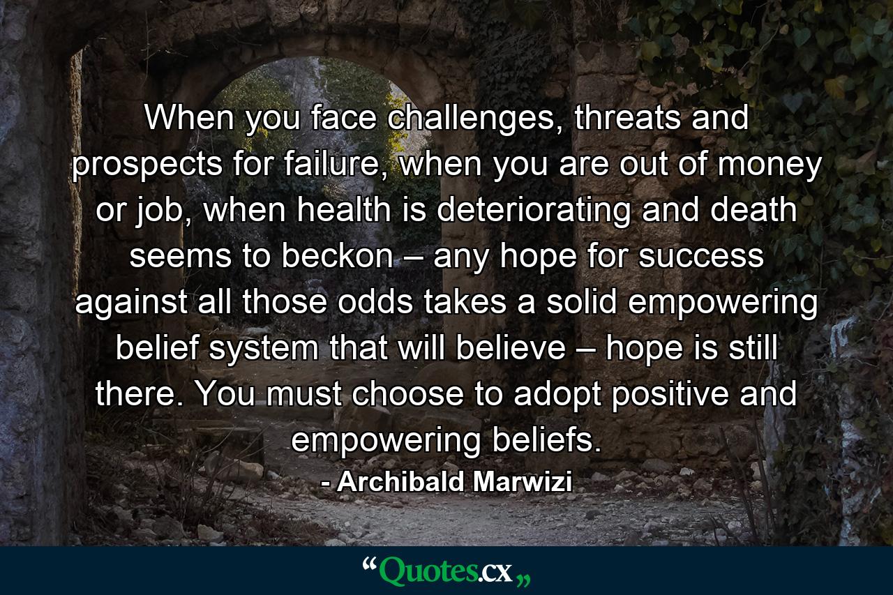 When you face challenges, threats and prospects for failure, when you are out of money or job, when health is deteriorating and death seems to beckon – any hope for success against all those odds takes a solid empowering belief system that will believe – hope is still there. You must choose to adopt positive and empowering beliefs. - Quote by Archibald Marwizi