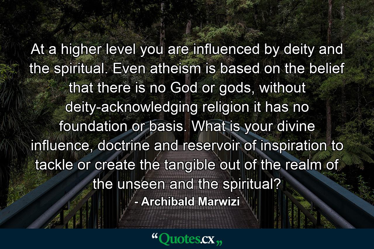 At a higher level you are influenced by deity and the spiritual. Even atheism is based on the belief that there is no God or gods, without deity-acknowledging religion it has no foundation or basis. What is your divine influence, doctrine and reservoir of inspiration to tackle or create the tangible out of the realm of the unseen and the spiritual? - Quote by Archibald Marwizi