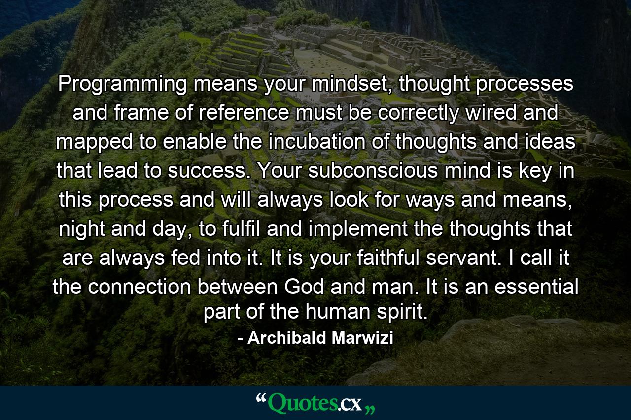 Programming means your mindset, thought processes and frame of reference must be correctly wired and mapped to enable the incubation of thoughts and ideas that lead to success. Your subconscious mind is key in this process and will always look for ways and means, night and day, to fulfil and implement the thoughts that are always fed into it. It is your faithful servant. I call it the connection between God and man. It is an essential part of the human spirit. - Quote by Archibald Marwizi