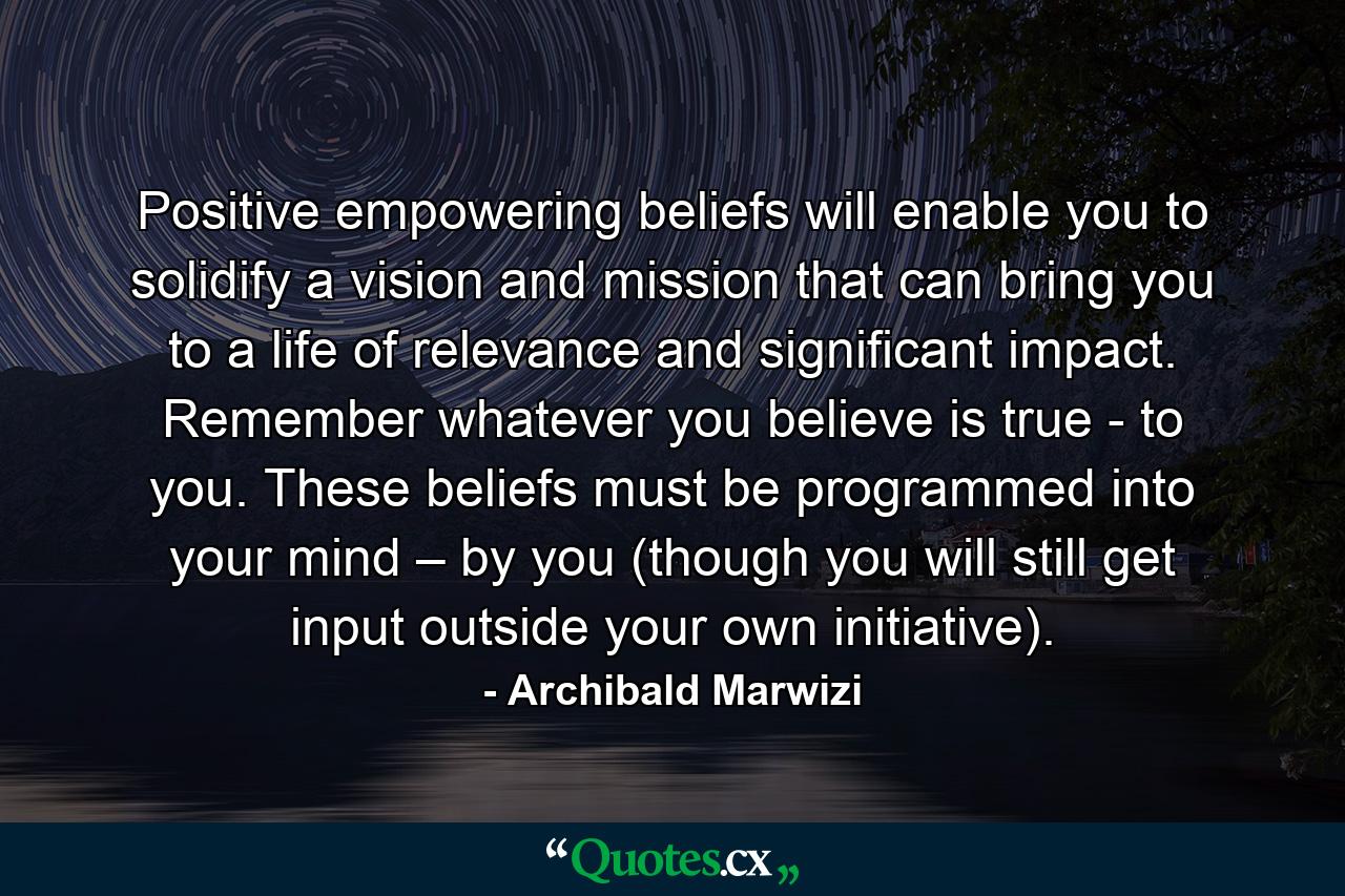 Positive empowering beliefs will enable you to solidify a vision and mission that can bring you to a life of relevance and significant impact. Remember whatever you believe is true - to you. These beliefs must be programmed into your mind – by you (though you will still get input outside your own initiative). - Quote by Archibald Marwizi