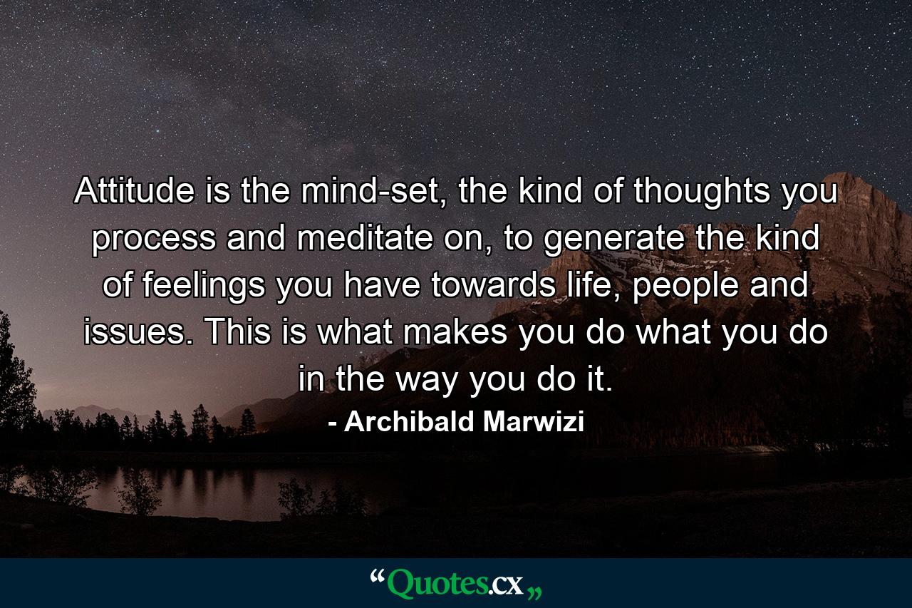 Attitude is the mind-set, the kind of thoughts you process and meditate on, to generate the kind of feelings you have towards life, people and issues. This is what makes you do what you do in the way you do it. - Quote by Archibald Marwizi