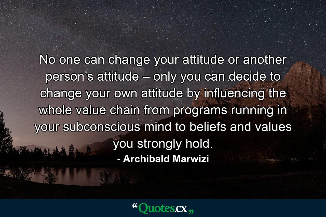 No one can change your attitude or another person’s attitude – only you can decide to change your own attitude by influencing the whole value chain from programs running in your subconscious mind to beliefs and values you strongly hold. - Quote by Archibald Marwizi