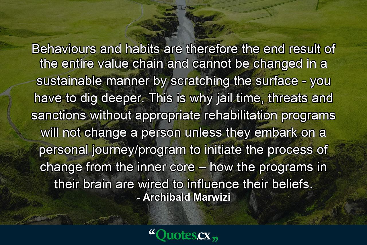 Behaviours and habits are therefore the end result of the entire value chain and cannot be changed in a sustainable manner by scratching the surface - you have to dig deeper. This is why jail time, threats and sanctions without appropriate rehabilitation programs will not change a person unless they embark on a personal journey/program to initiate the process of change from the inner core – how the programs in their brain are wired to influence their beliefs. - Quote by Archibald Marwizi