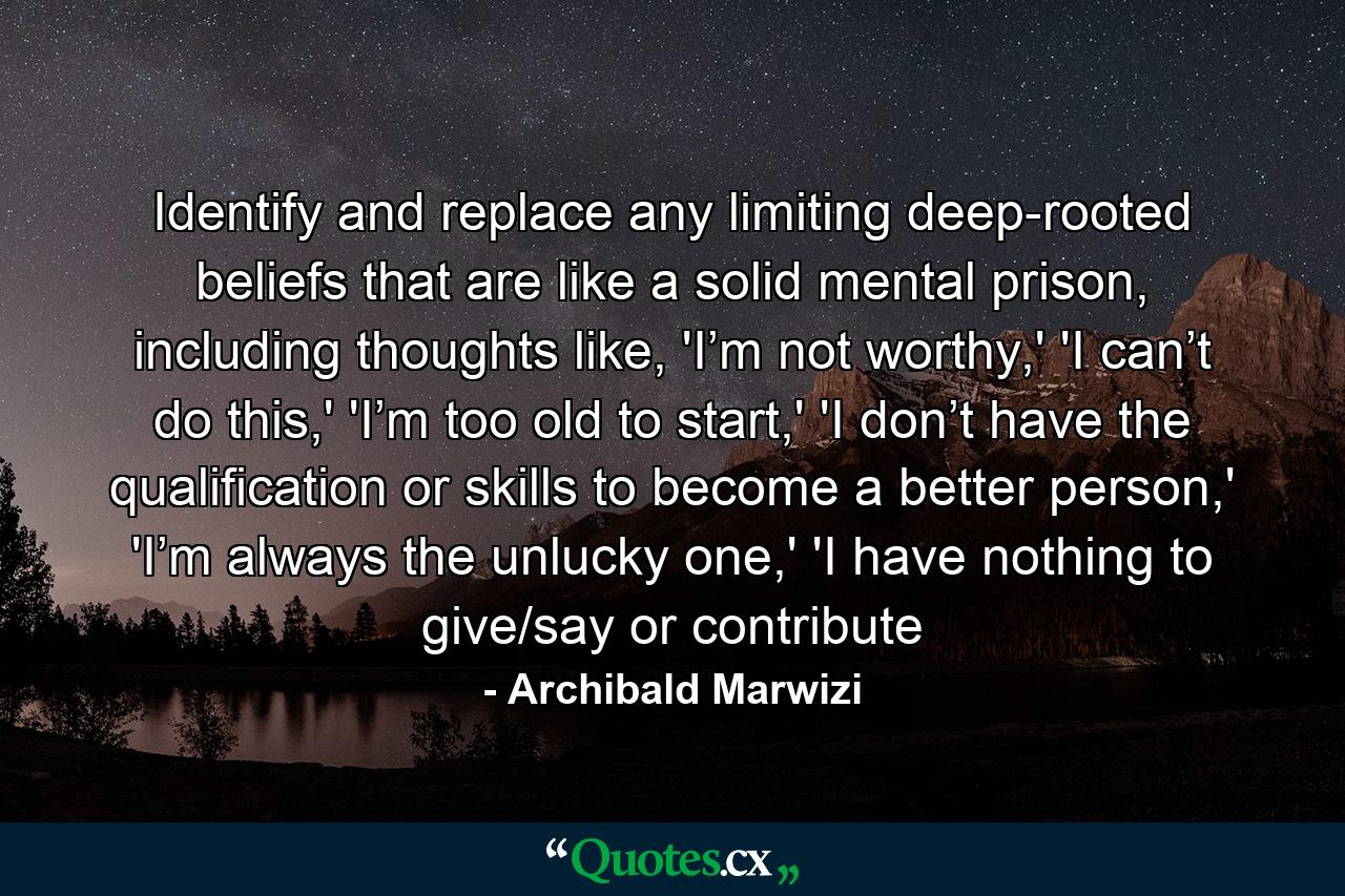 Identify and replace any limiting deep-rooted beliefs that are like a solid mental prison, including thoughts like, 'I’m not worthy,' 'I can’t do this,' 'I’m too old to start,' 'I don’t have the qualification or skills to become a better person,' 'I’m always the unlucky one,' 'I have nothing to give/say or contribute - Quote by Archibald Marwizi